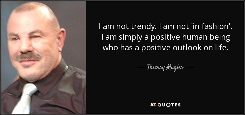 I am not trendy. I am not 'in fashion'. I am simply a positive human being who has a positive outlook on life. - Thierry Mugler