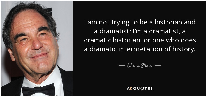 I am not trying to be a historian and a dramatist; I'm a dramatist, a dramatic historian, or one who does a dramatic interpretation of history. - Oliver Stone