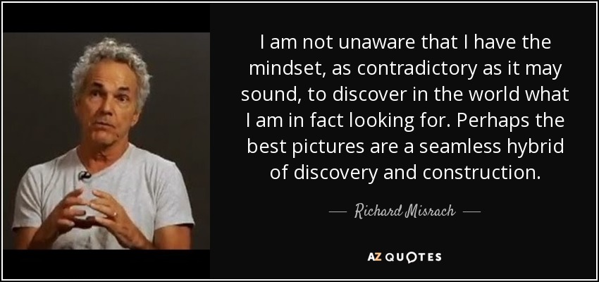 I am not unaware that I have the mindset, as contradictory as it may sound, to discover in the world what I am in fact looking for. Perhaps the best pictures are a seamless hybrid of discovery and construction. - Richard Misrach