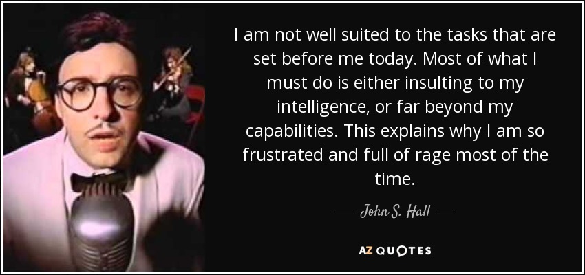 I am not well suited to the tasks that are set before me today. Most of what I must do is either insulting to my intelligence, or far beyond my capabilities. This explains why I am so frustrated and full of rage most of the time. - John S. Hall