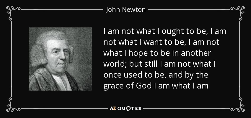 I am not what I ought to be, I am not what I want to be, I am not what I hope to be in another world; but still I am not what I once used to be, and by the grace of God I am what I am - John Newton