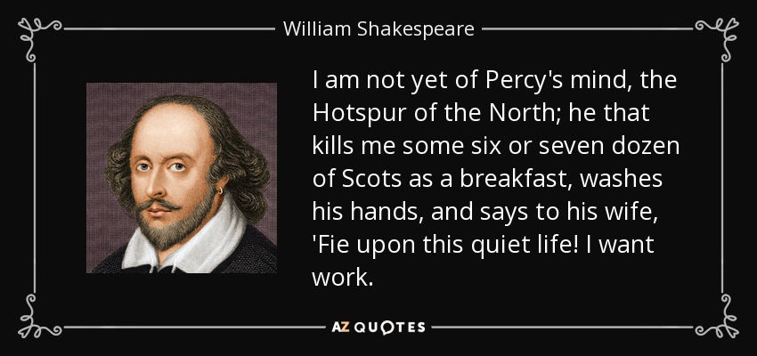 I am not yet of Percy's mind, the Hotspur of the North; he that kills me some six or seven dozen of Scots as a breakfast, washes his hands, and says to his wife, 'Fie upon this quiet life! I want work. - William Shakespeare