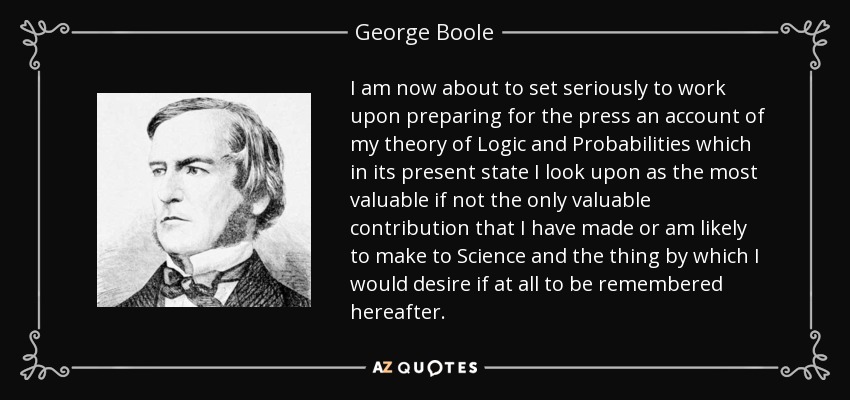 I am now about to set seriously to work upon preparing for the press an account of my theory of Logic and Probabilities which in its present state I look upon as the most valuable if not the only valuable contribution that I have made or am likely to make to Science and the thing by which I would desire if at all to be remembered hereafter. - George Boole