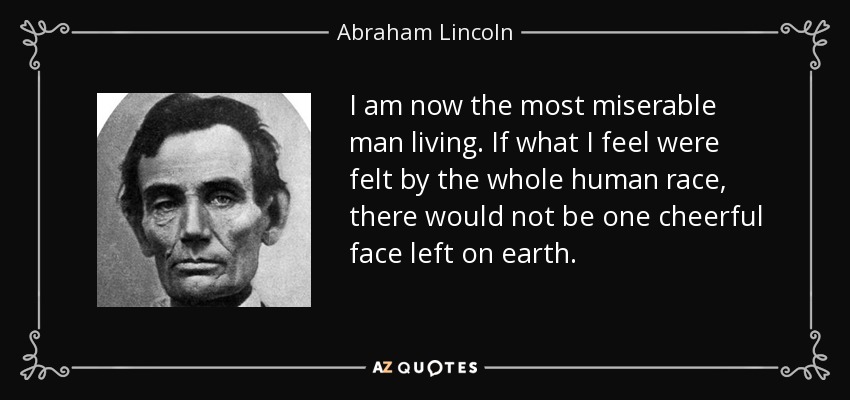 I am now the most miserable man living. If what I feel were felt by the whole human race, there would not be one cheerful face left on earth. - Abraham Lincoln
