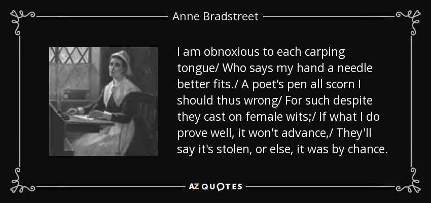 I am obnoxious to each carping tongue/ Who says my hand a needle better fits./ A poet's pen all scorn I should thus wrong/ For such despite they cast on female wits;/ If what I do prove well, it won't advance,/ They'll say it's stolen, or else, it was by chance. - Anne Bradstreet