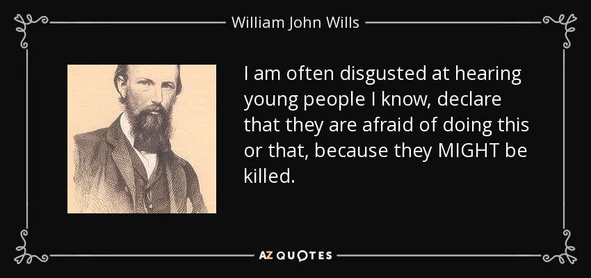 I am often disgusted at hearing young people I know, declare that they are afraid of doing this or that, because they MIGHT be killed. - William John Wills