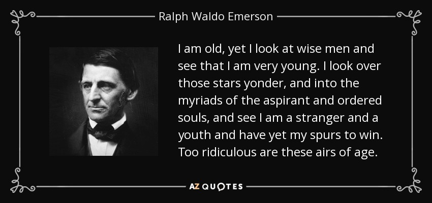 I am old, yet I look at wise men and see that I am very young. I look over those stars yonder, and into the myriads of the aspirant and ordered souls, and see I am a stranger and a youth and have yet my spurs to win. Too ridiculous are these airs of age. - Ralph Waldo Emerson