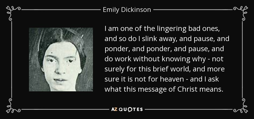 I am one of the lingering bad ones, and so do I slink away, and pause, and ponder, and ponder, and pause, and do work without knowing why - not surely for this brief world, and more sure it is not for heaven - and I ask what this message of Christ means. - Emily Dickinson