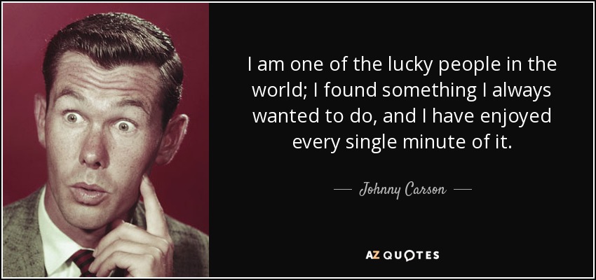 I am one of the lucky people in the world; I found something I always wanted to do, and I have enjoyed every single minute of it. - Johnny Carson