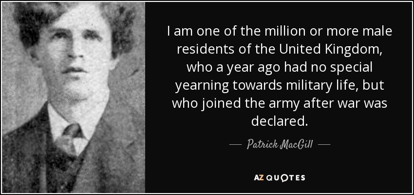 I am one of the million or more male residents of the United Kingdom, who a year ago had no special yearning towards military life, but who joined the army after war was declared. - Patrick MacGill
