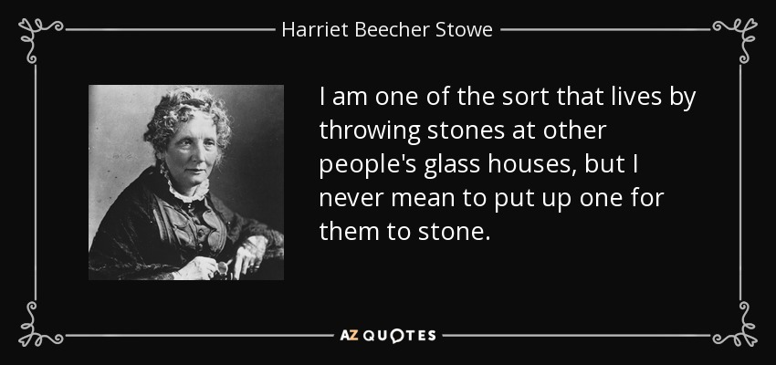 I am one of the sort that lives by throwing stones at other people's glass houses, but I never mean to put up one for them to stone. - Harriet Beecher Stowe