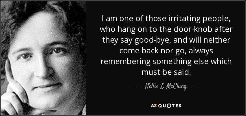I am one of those irritating people, who hang on to the door-knob after they say good-bye, and will neither come back nor go, always remembering something else which must be said. - Nellie L. McClung