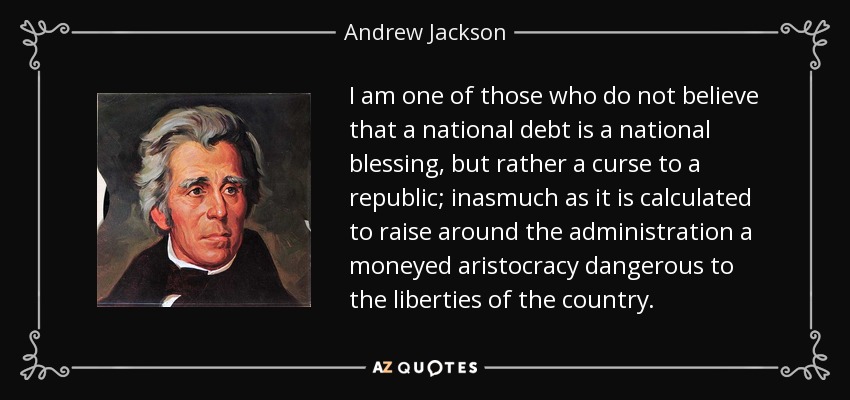 I am one of those who do not believe that a national debt is a national blessing, but rather a curse to a republic; inasmuch as it is calculated to raise around the administration a moneyed aristocracy dangerous to the liberties of the country. - Andrew Jackson