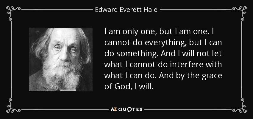 I am only one, but I am one. I cannot do everything, but I can do something. And I will not let what I cannot do interfere with what I can do. And by the grace of God, I will. - Edward Everett Hale