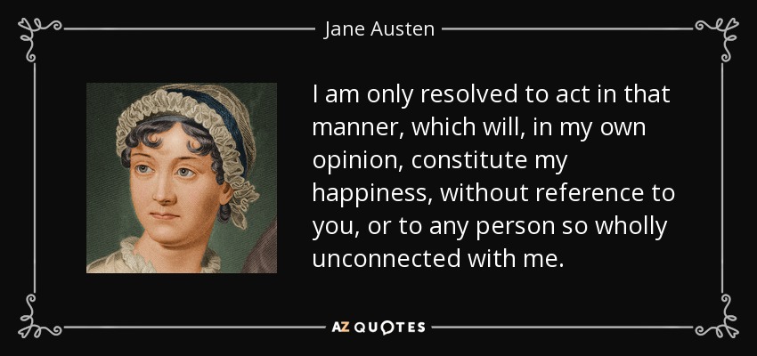 I am only resolved to act in that manner, which will, in my own opinion, constitute my happiness, without reference to you, or to any person so wholly unconnected with me. - Jane Austen