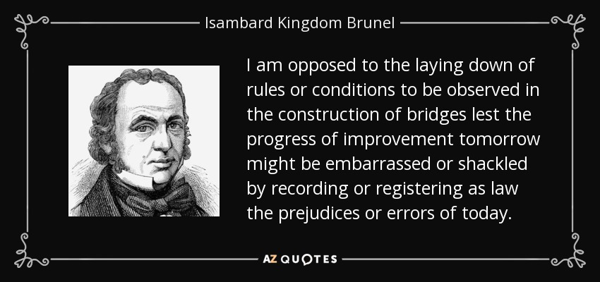 I am opposed to the laying down of rules or conditions to be observed in the construction of bridges lest the progress of improvement tomorrow might be embarrassed or shackled by recording or registering as law the prejudices or errors of today. - Isambard Kingdom Brunel