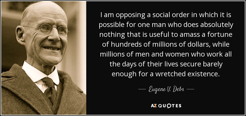 I am opposing a social order in which it is possible for one man who does absolutely nothing that is useful to amass a fortune of hundreds of millions of dollars, while millions of men and women who work all the days of their lives secure barely enough for a wretched existence. - Eugene V. Debs