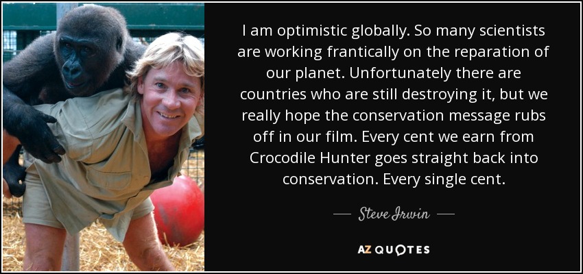 I am optimistic globally. So many scientists are working frantically on the reparation of our planet. Unfortunately there are countries who are still destroying it, but we really hope the conservation message rubs off in our film. Every cent we earn from Crocodile Hunter goes straight back into conservation. Every single cent. - Steve Irwin