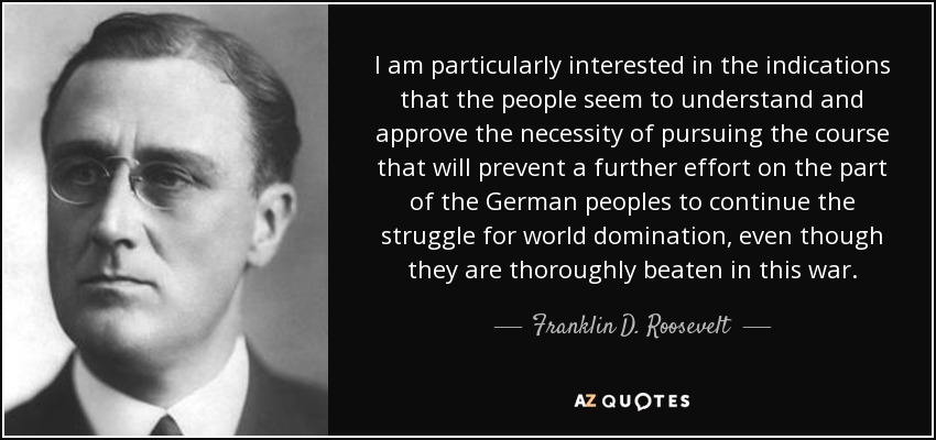 I am particularly interested in the indications that the people seem to understand and approve the necessity of pursuing the course that will prevent a further effort on the part of the German peoples to continue the struggle for world domination, even though they are thoroughly beaten in this war. - Franklin D. Roosevelt