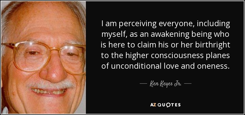 I am perceiving everyone, including myself, as an awakening being who is here to claim his or her birthright to the higher consciousness planes of unconditional love and oneness. - Ken Keyes Jr.