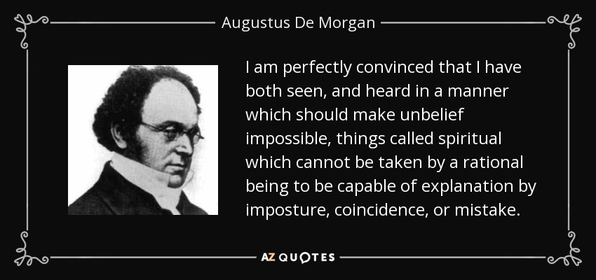 I am perfectly convinced that I have both seen, and heard in a manner which should make unbelief impossible, things called spiritual which cannot be taken by a rational being to be capable of explanation by imposture, coincidence, or mistake. - Augustus De Morgan
