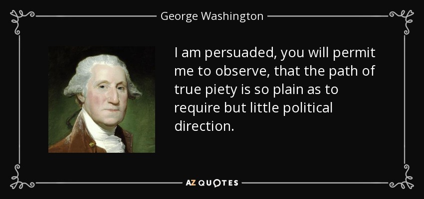 I am persuaded, you will permit me to observe, that the path of true piety is so plain as to require but little political direction. - George Washington