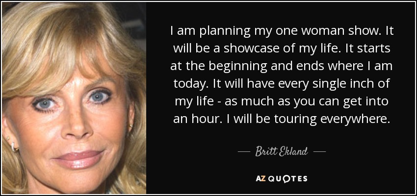 I am planning my one woman show. It will be a showcase of my life. It starts at the beginning and ends where I am today. It will have every single inch of my life - as much as you can get into an hour. I will be touring everywhere. - Britt Ekland