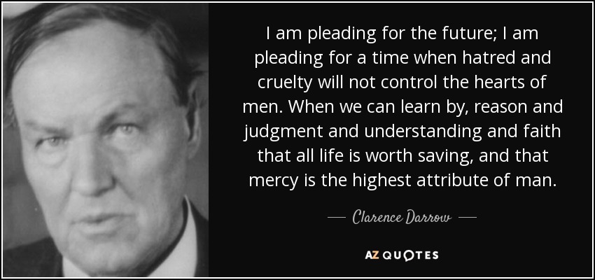 I am pleading for the future; I am pleading for a time when hatred and cruelty will not control the hearts of men. When we can learn by, reason and judgment and understanding and faith that all life is worth saving, and that mercy is the highest attribute of man. - Clarence Darrow