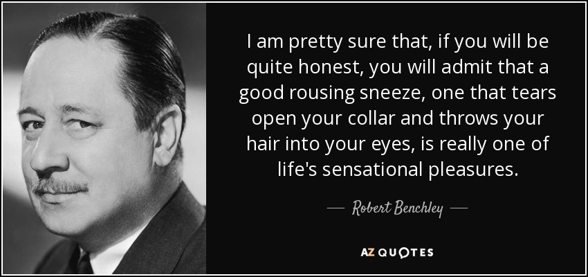 I am pretty sure that, if you will be quite honest, you will admit that a good rousing sneeze, one that tears open your collar and throws your hair into your eyes, is really one of life's sensational pleasures. - Robert Benchley