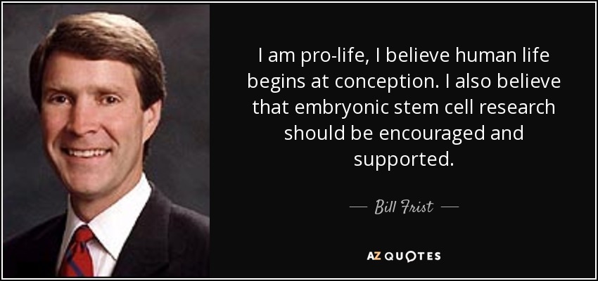 I am pro-life, I believe human life begins at conception. I also believe that embryonic stem cell research should be encouraged and supported. - Bill Frist