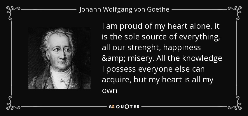 I am proud of my heart alone, it is the sole source of everything, all our strenght, happiness & misery. All the knowledge I possess everyone else can acquire, but my heart is all my own - Johann Wolfgang von Goethe
