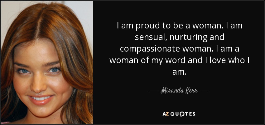I am proud to be a woman. I am sensual, nurturing and compassionate woman. I am a woman of my word and I love who I am. - Miranda Kerr