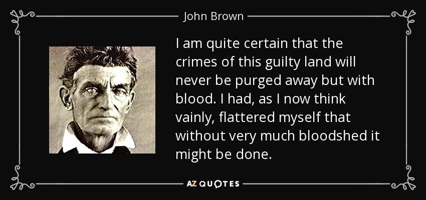 I am quite certain that the crimes of this guilty land will never be purged away but with blood. I had, as I now think vainly, flattered myself that without very much bloodshed it might be done. - John Brown