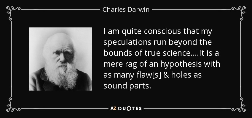 I am quite conscious that my speculations run beyond the bounds of true science....It is a mere rag of an hypothesis with as many flaw[s] & holes as sound parts. - Charles Darwin