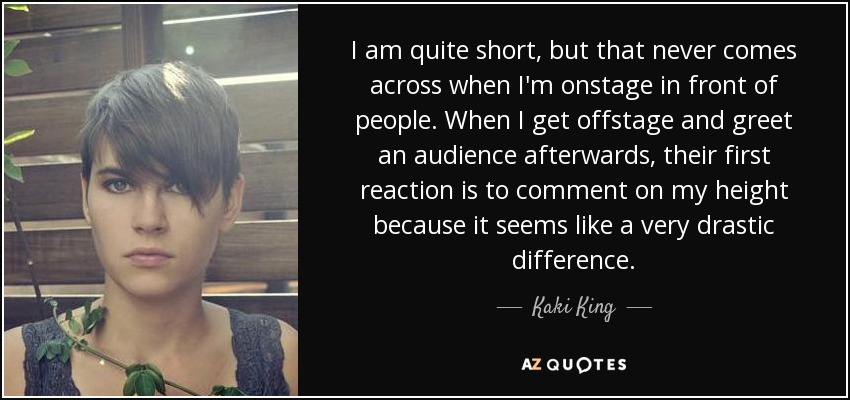 I am quite short, but that never comes across when I'm onstage in front of people. When I get offstage and greet an audience afterwards, their first reaction is to comment on my height because it seems like a very drastic difference. - Kaki King