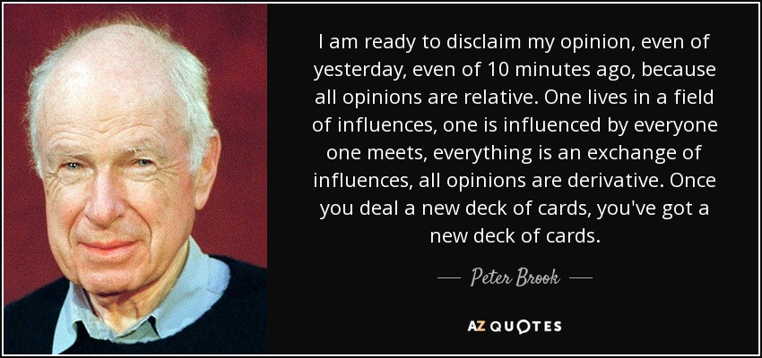 I am ready to disclaim my opinion, even of yesterday, even of 10 minutes ago, because all opinions are relative. One lives in a field of influences, one is influenced by everyone one meets, everything is an exchange of influences, all opinions are derivative. Once you deal a new deck of cards, you've got a new deck of cards. - Peter Brook