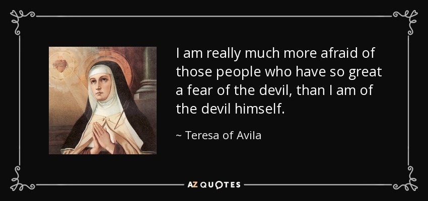 I am really much more afraid of those people who have so great a fear of the devil, than I am of the devil himself. - Teresa of Avila