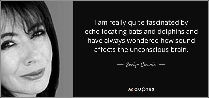 I am really quite fascinated by echo-locating bats and dolphins and have always wondered how sound affects the unconscious brain. - Evelyn Glennie