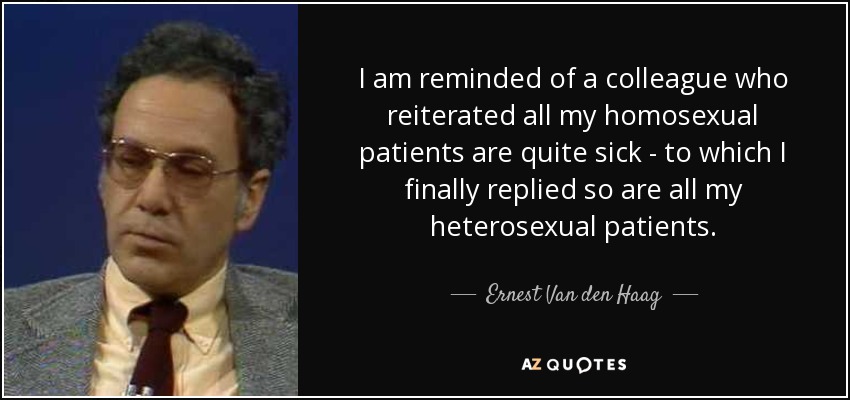 I am reminded of a colleague who reiterated all my homosexual patients are quite sick - to which I finally replied so are all my heterosexual patients. - Ernest Van den Haag