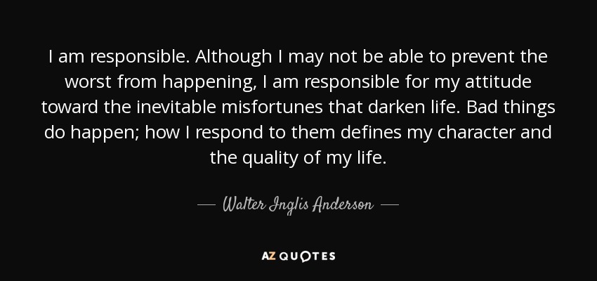 I am responsible. Although I may not be able to prevent the worst from happening, I am responsible for my attitude toward the inevitable misfortunes that darken life. Bad things do happen; how I respond to them defines my character and the quality of my life. - Walter Inglis Anderson