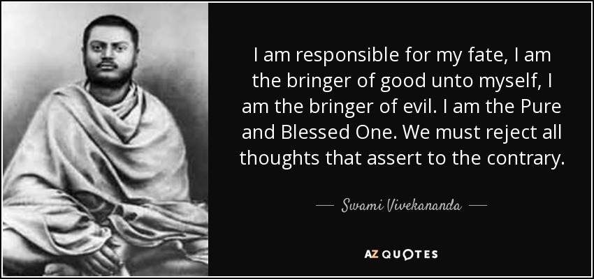 I am responsible for my fate, I am the bringer of good unto myself, I am the bringer of evil. I am the Pure and Blessed One. We must reject all thoughts that assert to the contrary. - Swami Vivekananda