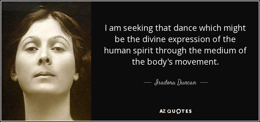 I am seeking that dance which might be the divine expression of the human spirit through the medium of the body's movement. - Isadora Duncan