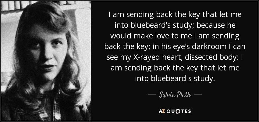 I am sending back the key that let me into bluebeard's study; because he would make love to me I am sending back the key; in his eye's darkroom I can see my X-rayed heart, dissected body: I am sending back the key that let me into bluebeard s study. - Sylvia Plath