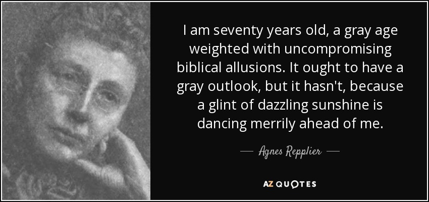 I am seventy years old, a gray age weighted with uncompromising biblical allusions. It ought to have a gray outlook, but it hasn't, because a glint of dazzling sunshine is dancing merrily ahead of me. - Agnes Repplier