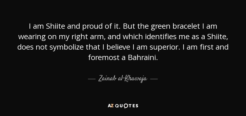 I am Shiite and proud of it. But the green bracelet I am wearing on my right arm, and which identifies me as a Shiite, does not symbolize that I believe I am superior. I am first and foremost a Bahraini. - Zainab al-Khawaja
