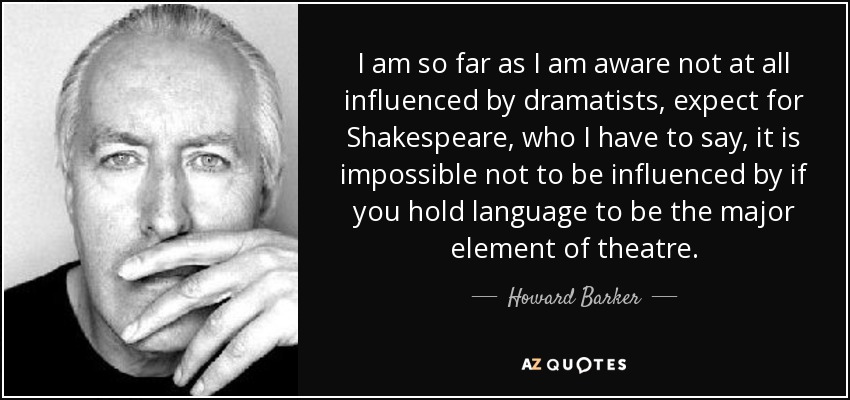 I am so far as I am aware not at all influenced by dramatists, expect for Shakespeare, who I have to say, it is impossible not to be influenced by if you hold language to be the major element of theatre. - Howard Barker