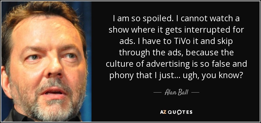 I am so spoiled. I cannot watch a show where it gets interrupted for ads. I have to TiVo it and skip through the ads, because the culture of advertising is so false and phony that I just... ugh, you know? - Alan Ball
