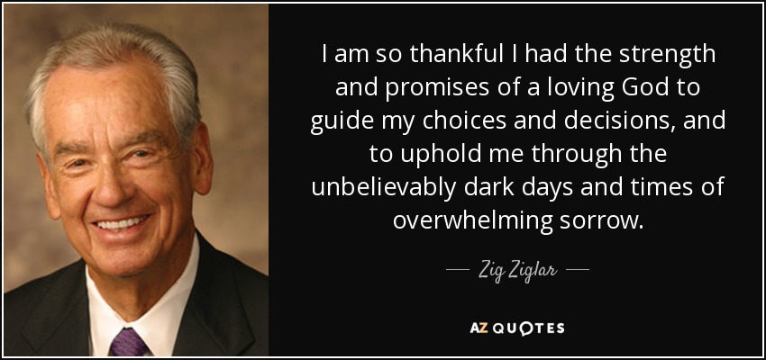 I am so thankful I had the strength and promises of a loving God to guide my choices and decisions, and to uphold me through the unbelievably dark days and times of overwhelming sorrow. - Zig Ziglar