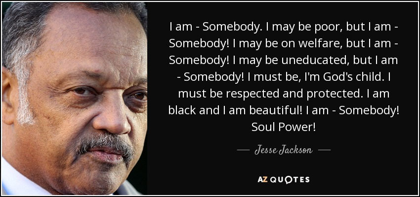 I am - Somebody. I may be poor, but I am - Somebody! I may be on welfare, but I am - Somebody! I may be uneducated, but I am - Somebody! I must be, I'm God's child. I must be respected and protected. I am black and I am beautiful! I am - Somebody! Soul Power! - Jesse Jackson