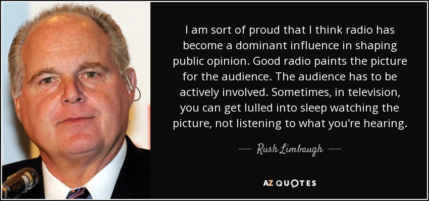 I am sort of proud that I think radio has become a dominant influence in shaping public opinion. Good radio paints the picture for the audience. The audience has to be actively involved. Sometimes, in television, you can get lulled into sleep watching the picture, not listening to what you're hearing. - Rush Limbaugh